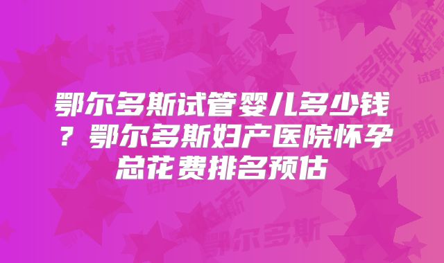 鄂尔多斯试管婴儿多少钱?鄂尔多斯妇产医院怀孕总花费排名预估