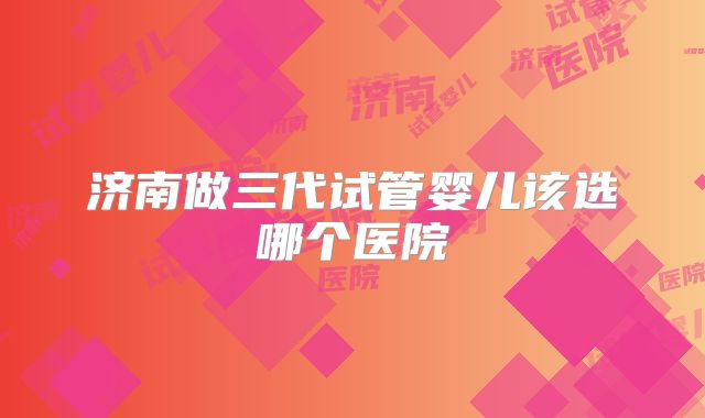 济南做三代试管婴儿该选哪个医院