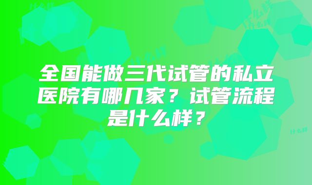 全国能做三代试管的私立医院有哪几家?试管流程是什么样?