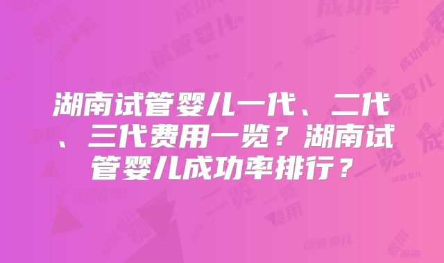 湖南试管婴儿一代、二代、三代费用一览?湖南试管婴儿成功率排行?
