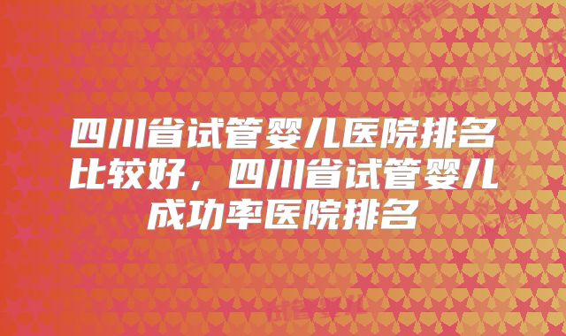 四川省试管婴儿医院排名比较好,四川省试管婴儿成功率医院排名