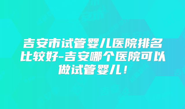 吉安市试管婴儿医院排名比较好-吉安哪个医院可以做试管婴儿！