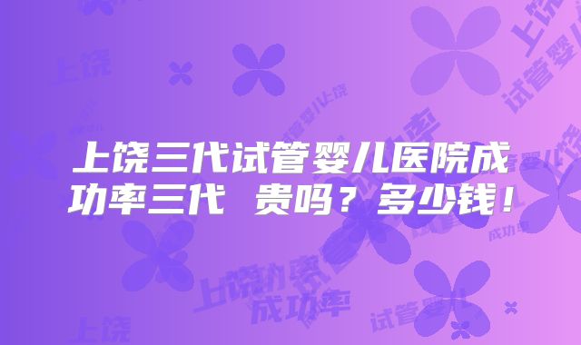 上饶三代试管婴儿医院成功率三代 贵吗?多少钱!