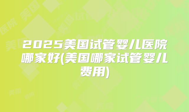 2025美国试管婴儿医院哪家好(美国哪家试管婴儿费用)