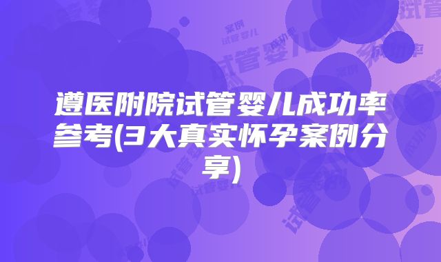 遵医附院试管婴儿成功率参考(3大真实怀孕案例分享)