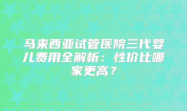 马来西亚试管医院三代婴儿费用全解析：性价比哪家更高？