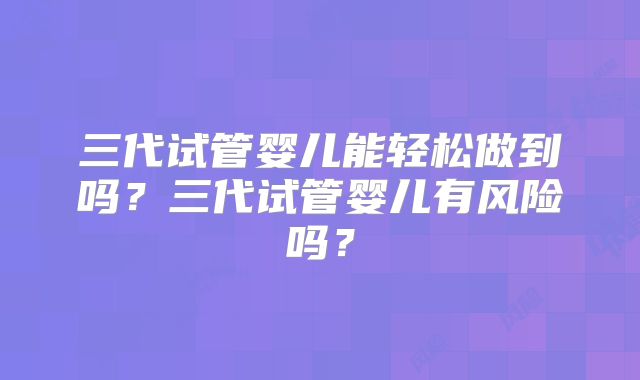 三代试管婴儿能轻松做到吗？三代试管婴儿有风险吗？