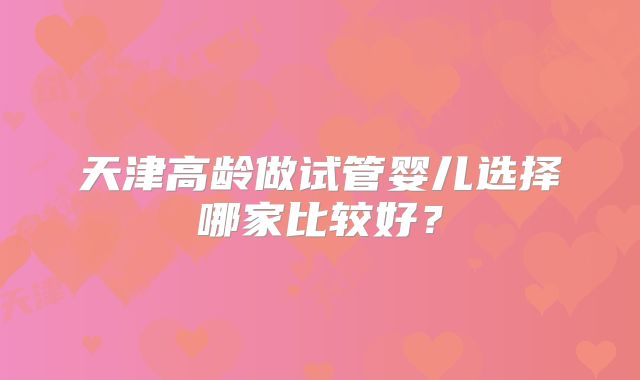 天津高龄做试管婴儿选择哪家比较好？