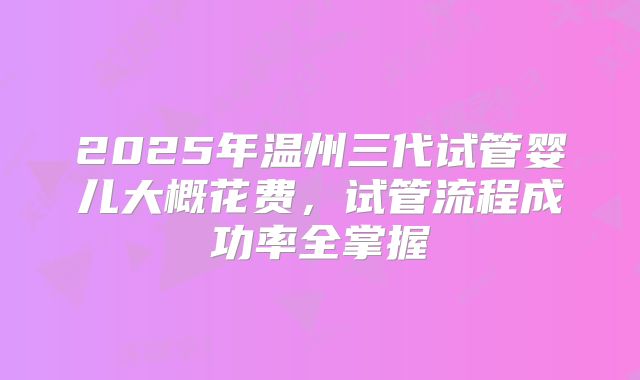 2025年温州三代试管婴儿大概花费,试管流程成功率全掌握