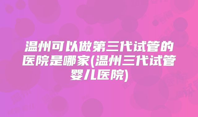 温州可以做第三代试管的医院是哪家(温州三代试管婴儿医院)