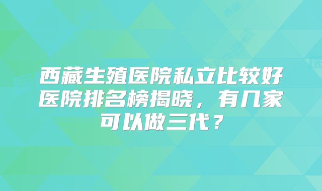 西藏生殖医院私立比较好医院排名榜揭晓,有几家可以做三代?