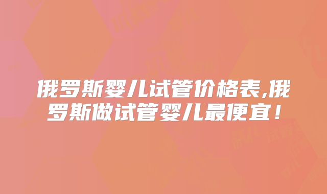 俄罗斯婴儿试管价格表,俄罗斯做试管婴儿最便宜！