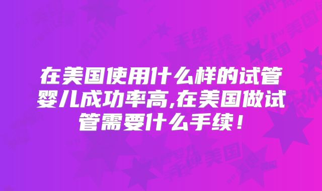 在美国使用什么样的试管婴儿成功率高,在美国做试管需要什么手续！