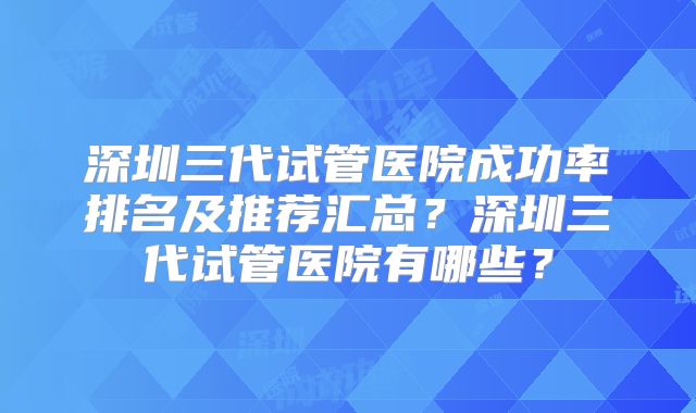 深圳三代试管医院成功率排名及推荐汇总?深圳三代试管医院有哪些?