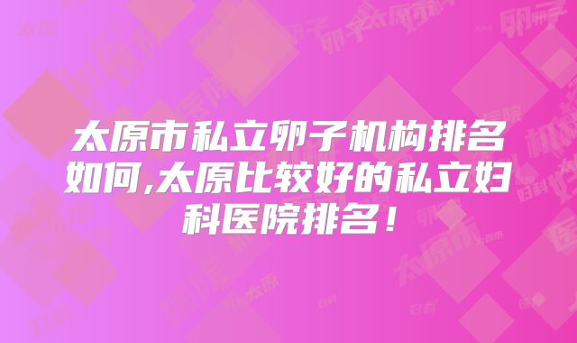 太原市私立卵子机构排名如何,太原比较好的私立妇科医院排名!