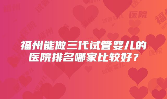 福州能做三代试管婴儿的医院排名哪家比较好？