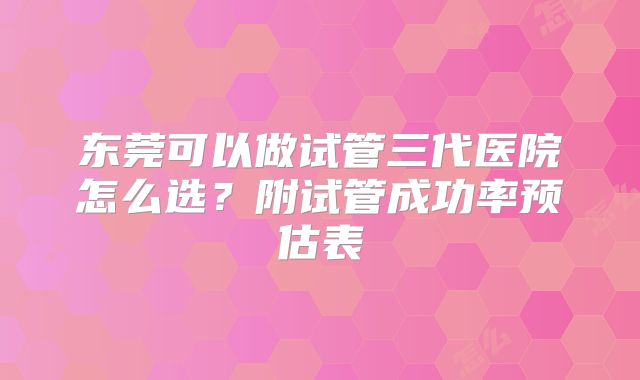 东莞可以做试管三代医院怎么选？附试管成功率预估表