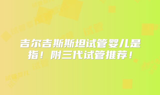 吉尔吉斯斯坦试管婴儿是指！附三代试管推荐！