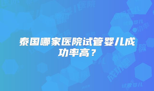 泰国哪家医院试管婴儿成功率高？