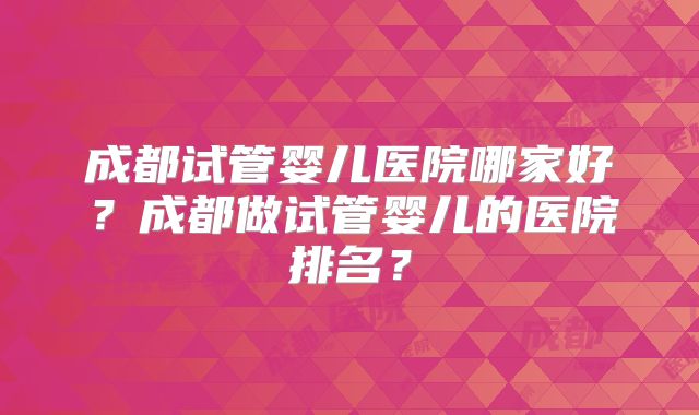 成都试管婴儿医院哪家好？成都做试管婴儿的医院排名？