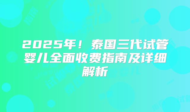 2025年!泰国三代试管婴儿全面收费指南及详细解析