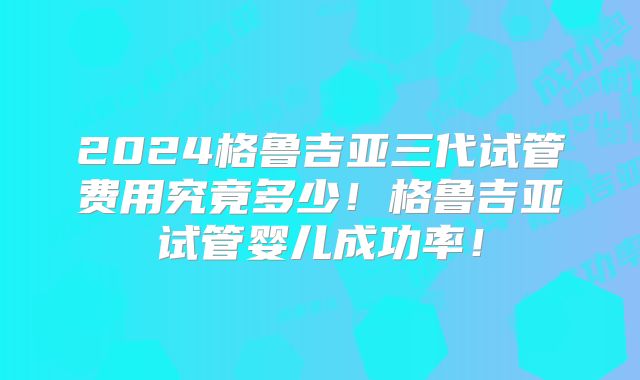 2024格鲁吉亚三代试管费用究竟多少!格鲁吉亚试管婴儿成功率!