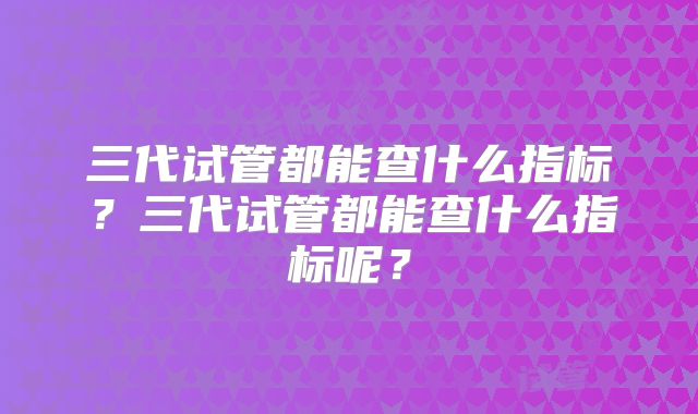 三代试管都能查什么指标?三代试管都能查什么指标呢?