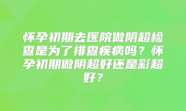 怀孕初期去医院做阴超检查是为了排查疾病吗?怀孕初期做阴超好还是彩超好?