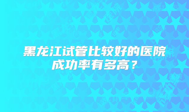 黑龙江试管比较好的医院成功率有多高？