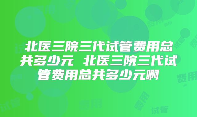 北医三院三代试管费用总共多少元 北医三院三代试管费用总共多少元啊