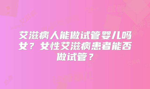艾滋病人能做试管婴儿吗女?女性艾滋病患者能否做试管?