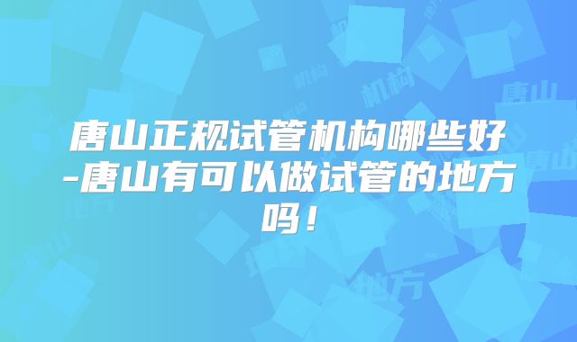 唐山正规试管机构哪些好-唐山有可以做试管的地方吗!