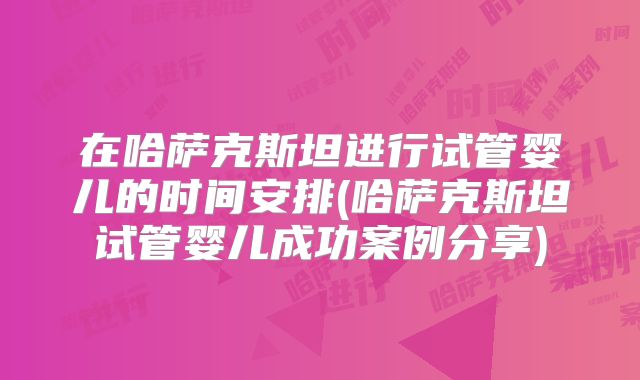 在哈萨克斯坦进行试管婴儿的时间安排(哈萨克斯坦试管婴儿成功案例分享)