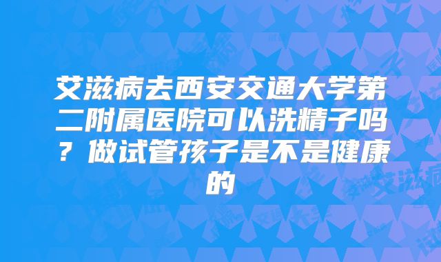艾滋病去西安交通大学第二附属医院可以洗精子吗？做试管孩子是不是健康的