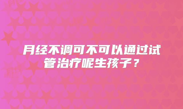 月经不调可不可以通过试管治疗呢生孩子?
