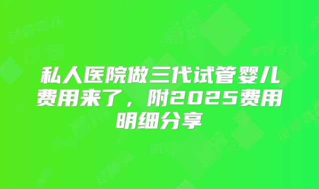 私人医院做三代试管婴儿费用来了，附2025费用明细分享