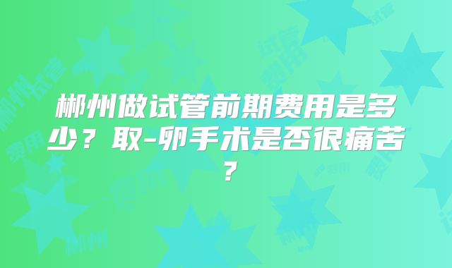 郴州做试管前期费用是多少?取-卵手术是否很痛苦?
