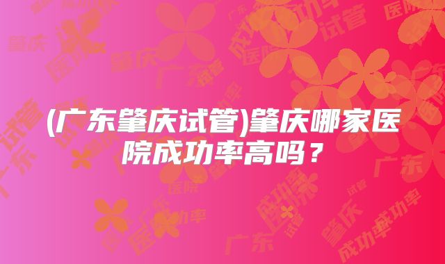 (广东肇庆试管)肇庆哪家医院成功率高吗?