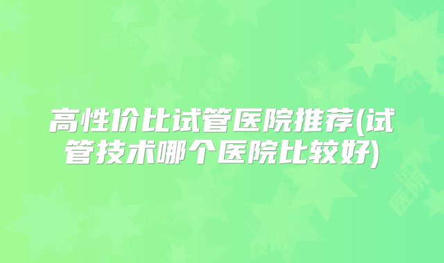 高性价比试管医院推荐(试管技术哪个医院比较好)