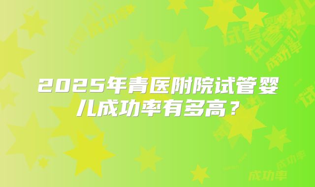 2025年青医附院试管婴儿成功率有多高？