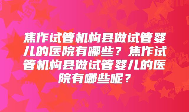 焦作试管机构县做试管婴儿的医院有哪些?焦作试管机构县做试管婴儿的医院有哪些呢?