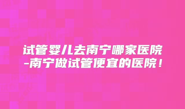 试管婴儿去南宁哪家医院-南宁做试管便宜的医院!