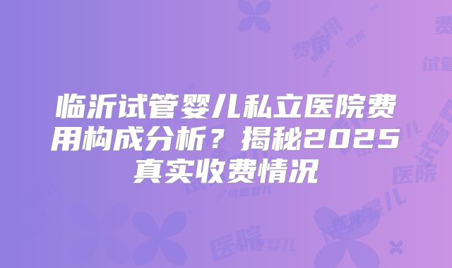 临沂试管婴儿私立医院费用构成分析？揭秘2025真实收费情况