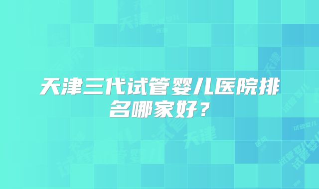 天津三代试管婴儿医院排名哪家好？