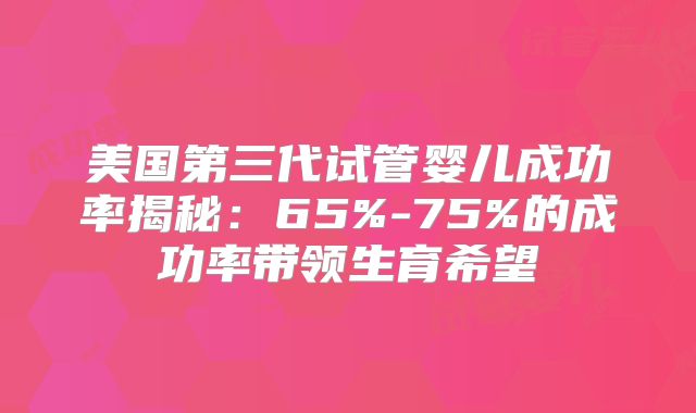 美国第三代试管婴儿成功率揭秘:65%-75%的成功率带领生育希望