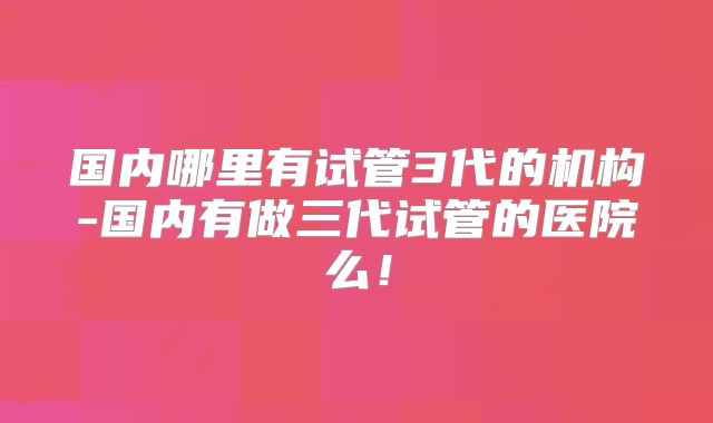国内哪里有试管3代的机构-国内有做三代试管的医院么！