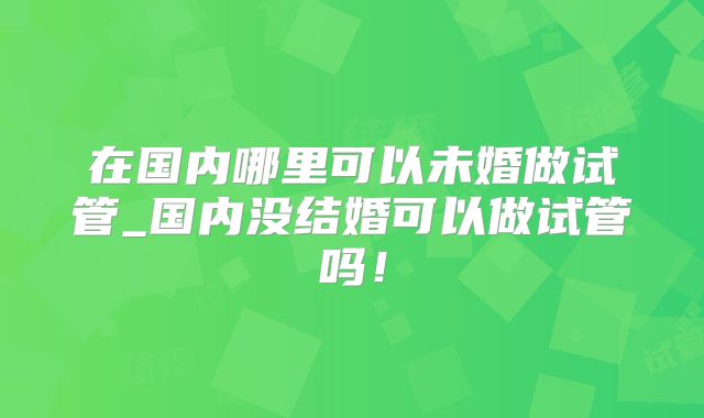 在国内哪里可以未婚做试管_国内没结婚可以做试管吗!