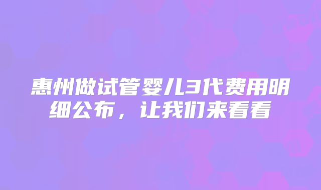 惠州做试管婴儿3代费用明细公布，让我们来看看