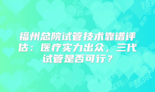 福州总院试管技术靠谱评估:医疗实力出众,三代试管是否可行?