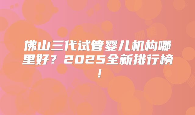 佛山三代试管婴儿机构哪里好？2025全新排行榜！
